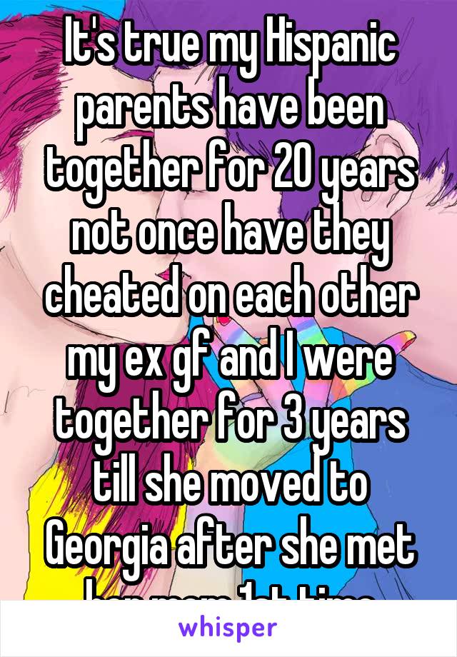 It's true my Hispanic parents have been together for 20 years not once have they cheated on each other my ex gf and I were together for 3 years till she moved to Georgia after she met her mom 1st time