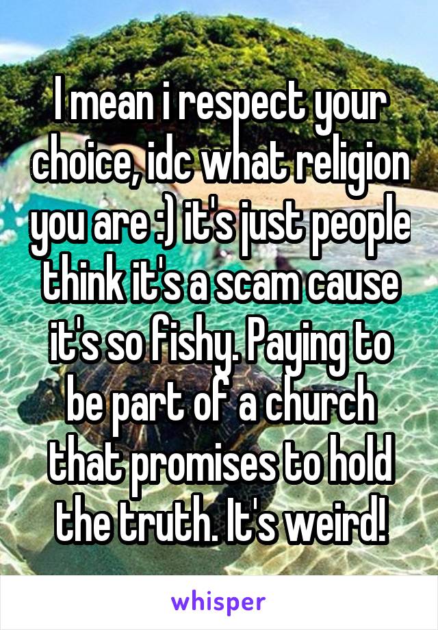 I mean i respect your choice, idc what religion you are :) it's just people think it's a scam cause it's so fishy. Paying to be part of a church that promises to hold the truth. It's weird!