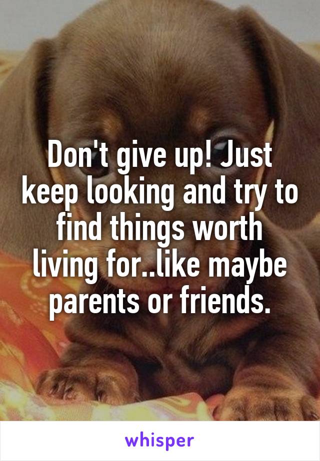 Don't give up! Just keep looking and try to find things worth living for..like maybe parents or friends.
