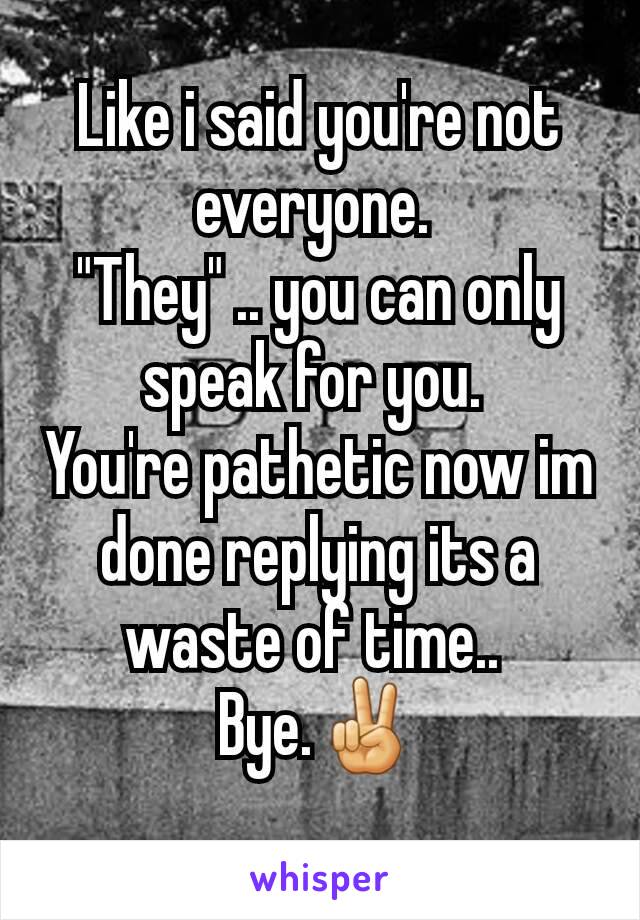 Like i said you're not everyone. 
"They" .. you can only speak for you. 
You're pathetic now im done replying its a waste of time.. 
Bye.✌
 