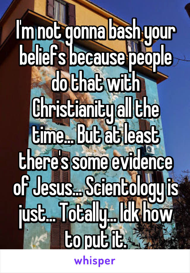 I'm not gonna bash your beliefs because people do that with Christianity all the time... But at least there's some evidence of Jesus... Scientology is just... Totally... Idk how to put it.
