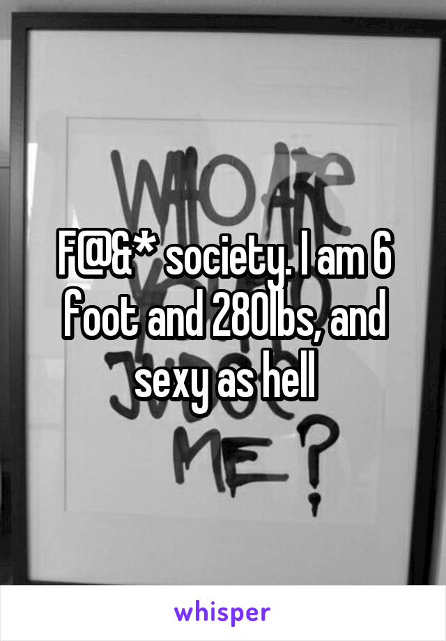 F@&* society. I am 6 foot and 280lbs, and sexy as hell