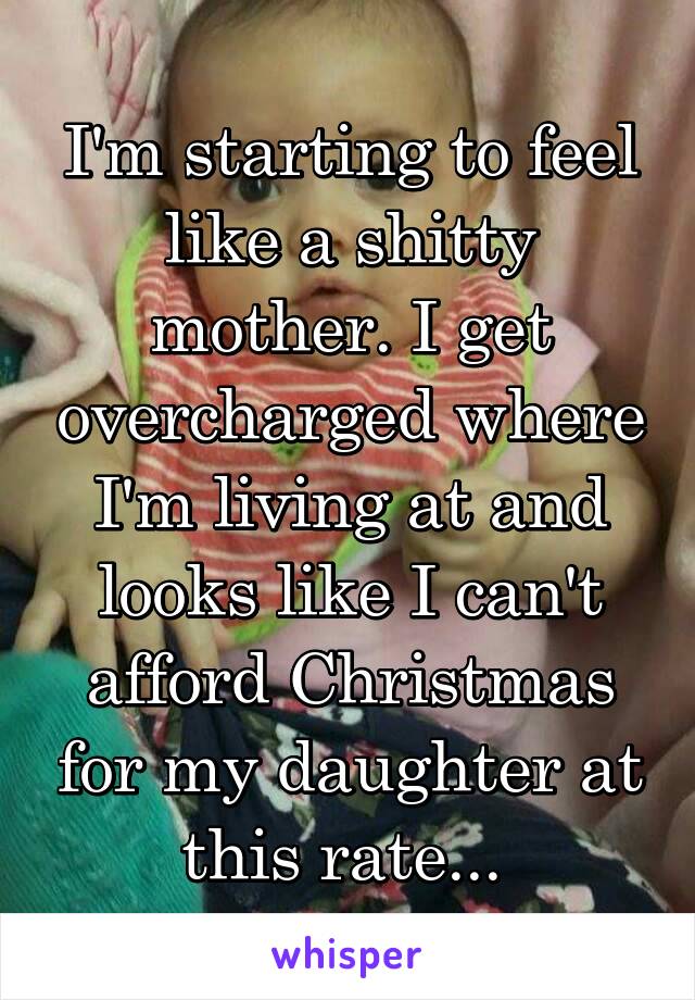 I'm starting to feel like a shitty mother. I get overcharged where I'm living at and looks like I can't afford Christmas for my daughter at this rate... 