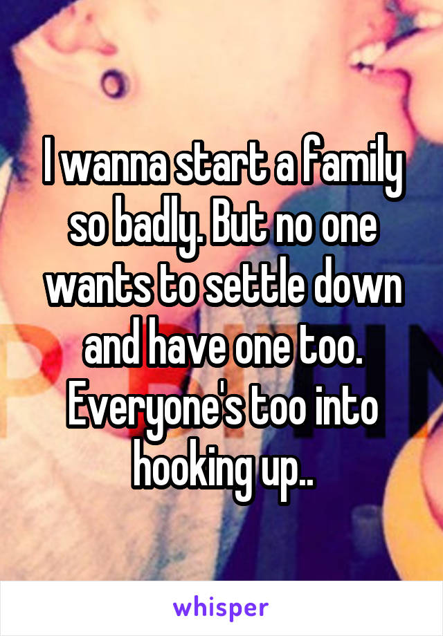 I wanna start a family so badly. But no one wants to settle down and have one too. Everyone's too into hooking up..