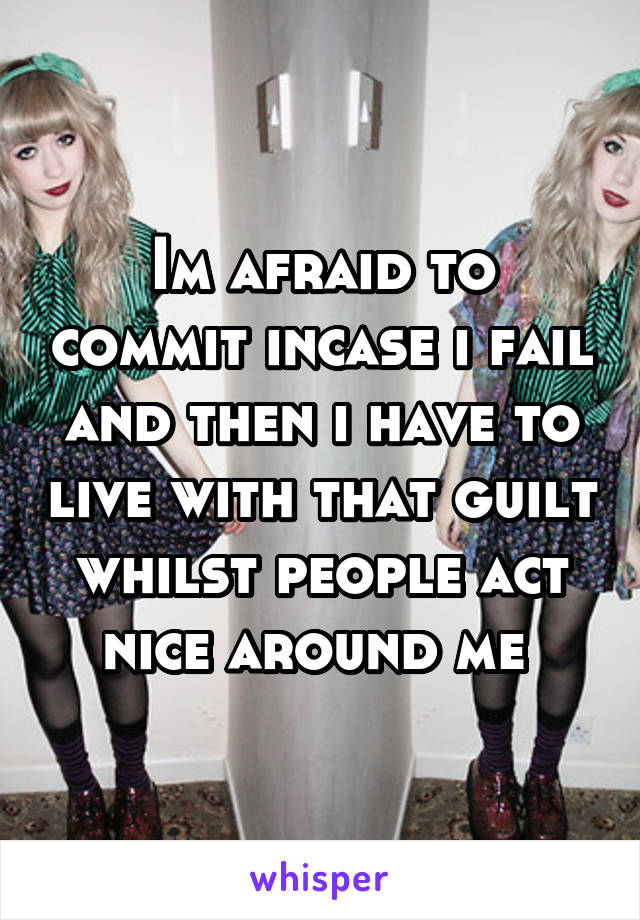 Im afraid to commit incase i fail and then i have to live with that guilt whilst people act nice around me 