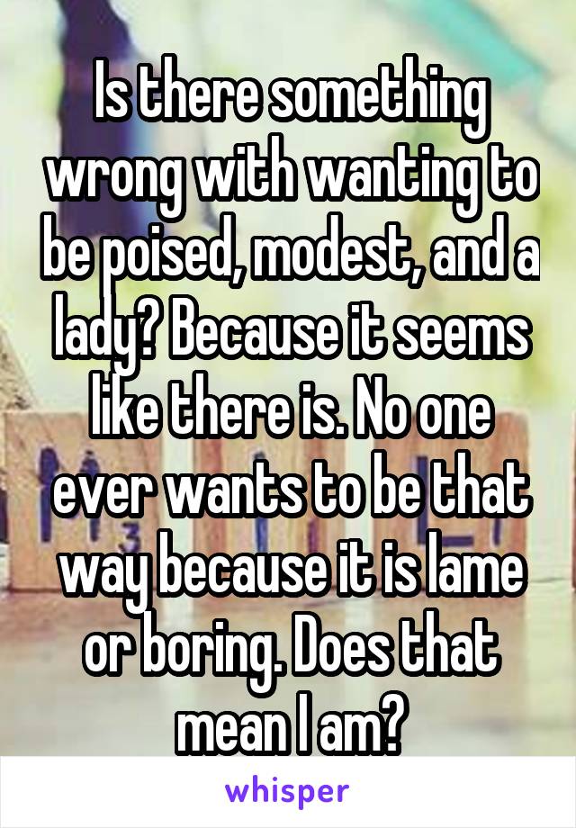 Is there something wrong with wanting to be poised, modest, and a lady? Because it seems like there is. No one ever wants to be that way because it is lame or boring. Does that mean I am?