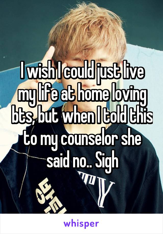 I wish I could just live my life at home loving bts, but when I told this to my counselor she said no.. Sigh