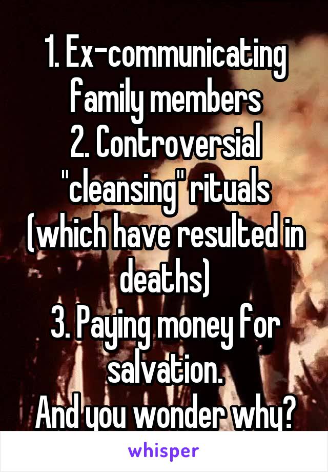 1. Ex-communicating family members
2. Controversial "cleansing" rituals (which have resulted in deaths)
3. Paying money for salvation.
And you wonder why?