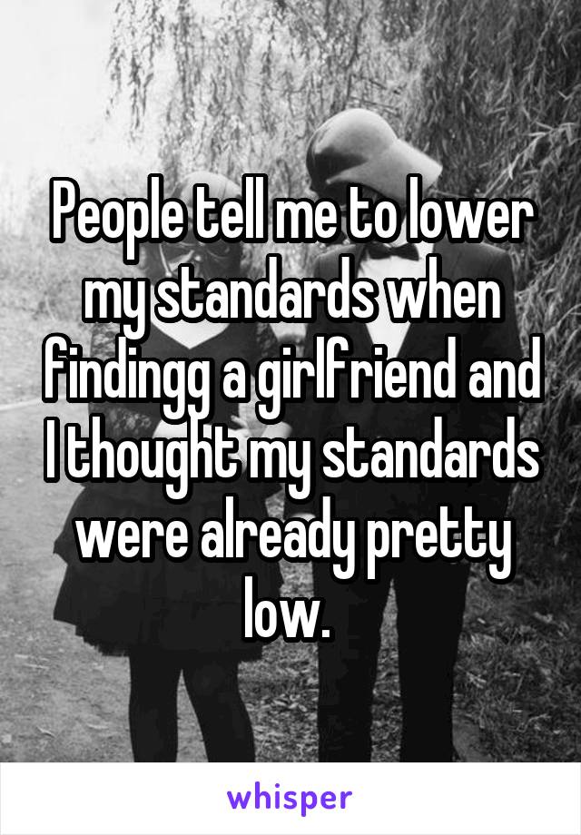 People tell me to lower my standards when findingg a girlfriend and I thought my standards were already pretty low. 