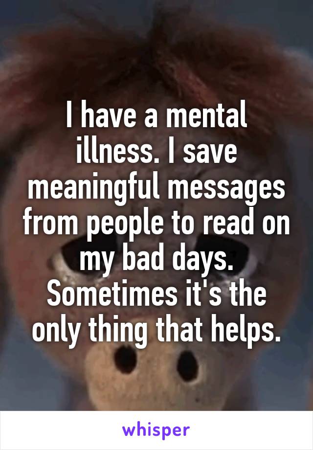 I have a mental illness. I save meaningful messages from people to read on my bad days. Sometimes it's the only thing that helps.