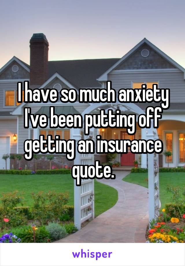I have so much anxiety I've been putting off getting an insurance quote.