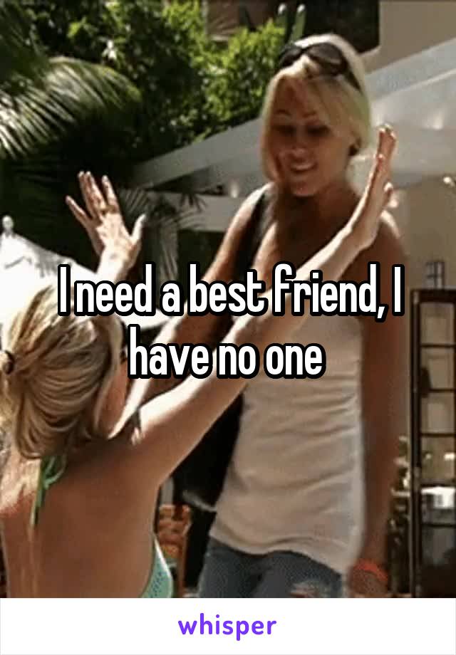 I need a best friend, I have no one 