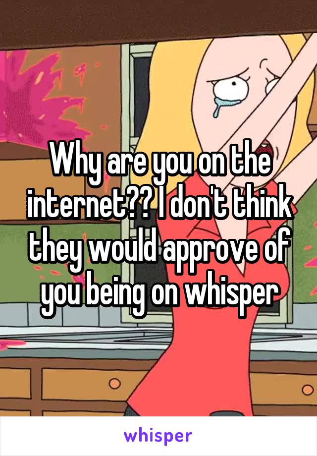 Why are you on the internet?? I don't think they would approve of you being on whisper