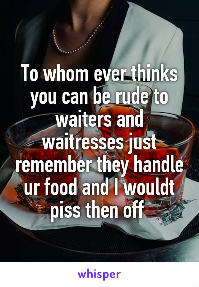 To whom ever thinks you can be rude to waiters and waitresses just remember they handle ur food and I wouldt piss then off 