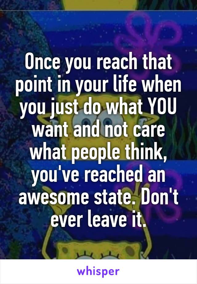 Once you reach that point in your life when you just do what YOU want and not care what people think, you've reached an awesome state. Don't ever leave it.