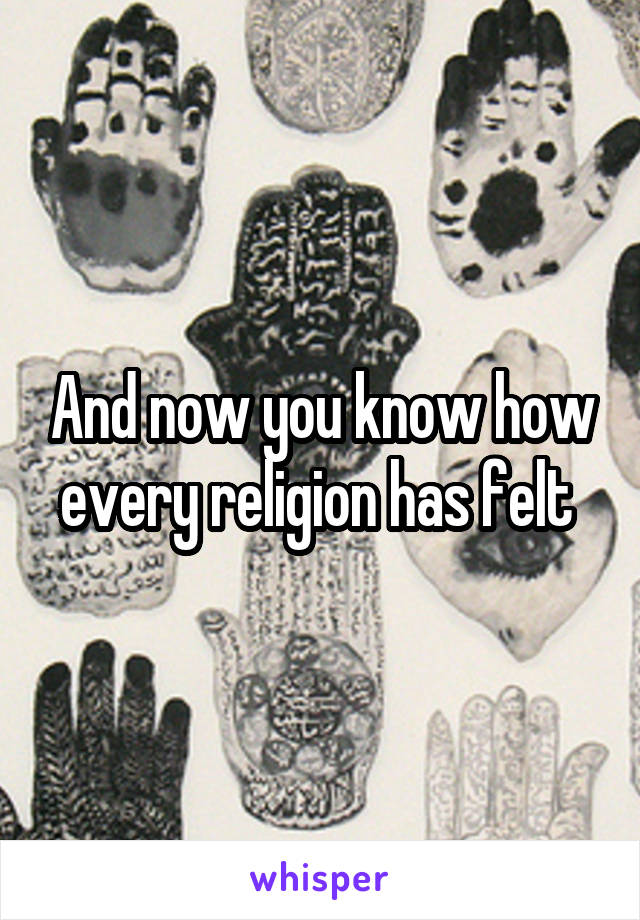 And now you know how every religion has felt 