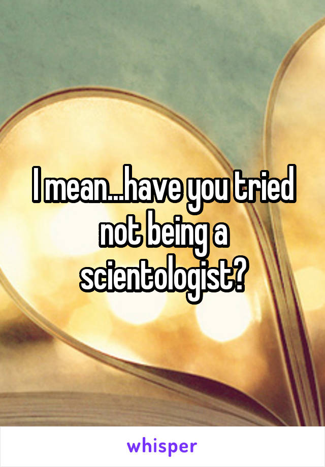 I mean...have you tried not being a scientologist?