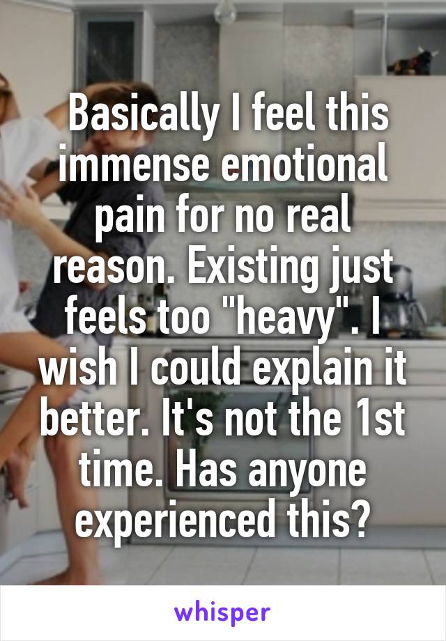  Basically I feel this immense emotional pain for no real reason. Existing just feels too "heavy". I wish I could explain it better. It's not the 1st time. Has anyone experienced this?
