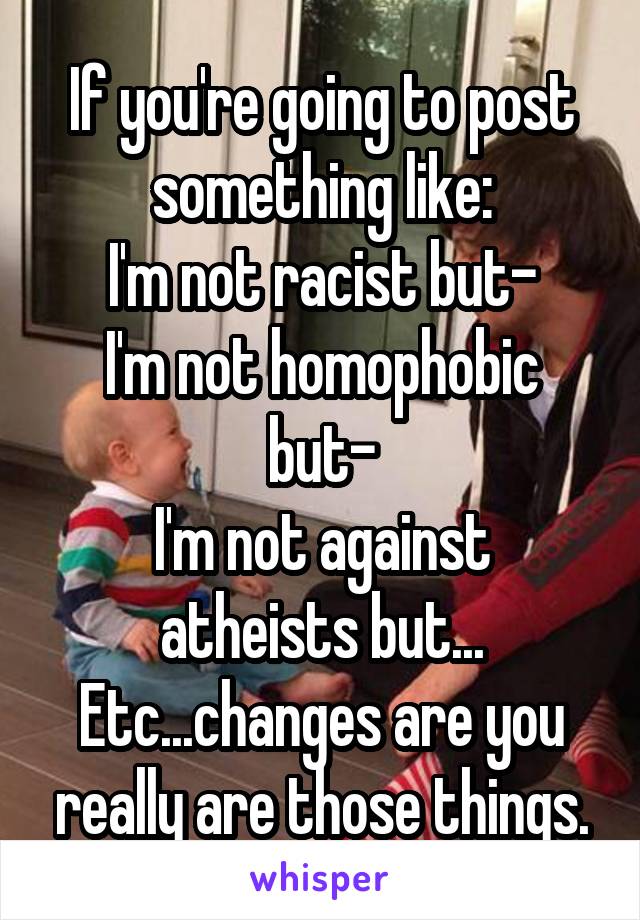 If you're going to post something like:
I'm not racist but-
I'm not homophobic but-
I'm not against atheists but...
Etc...changes are you really are those things.