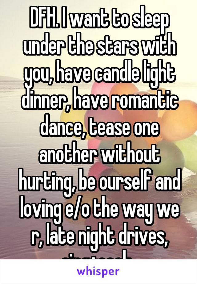 DFH. I want to sleep under the stars with you, have candle light dinner, have romantic dance, tease one another without hurting, be ourself and loving e/o the way we r, late night drives, sing+cook. 