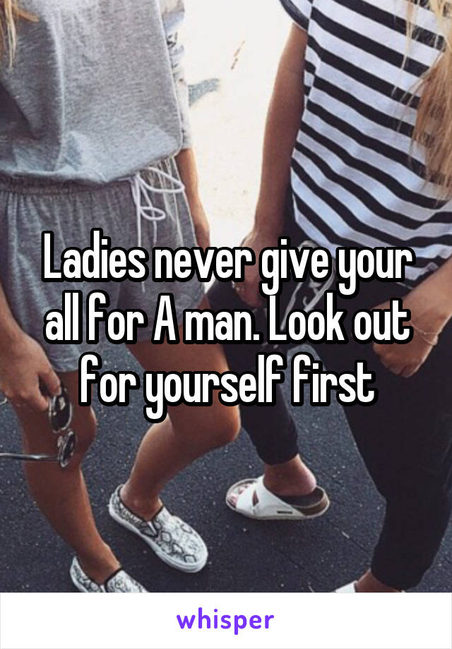 Ladies never give your all for A man. Look out for yourself first