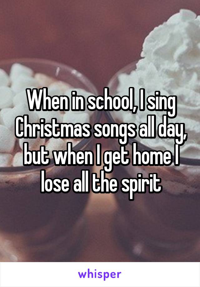 When in school, I sing Christmas songs all day, but when I get home I lose all the spirit