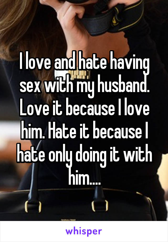 I love and hate having sex with my husband. Love it because I love him. Hate it because I hate only doing it with him....