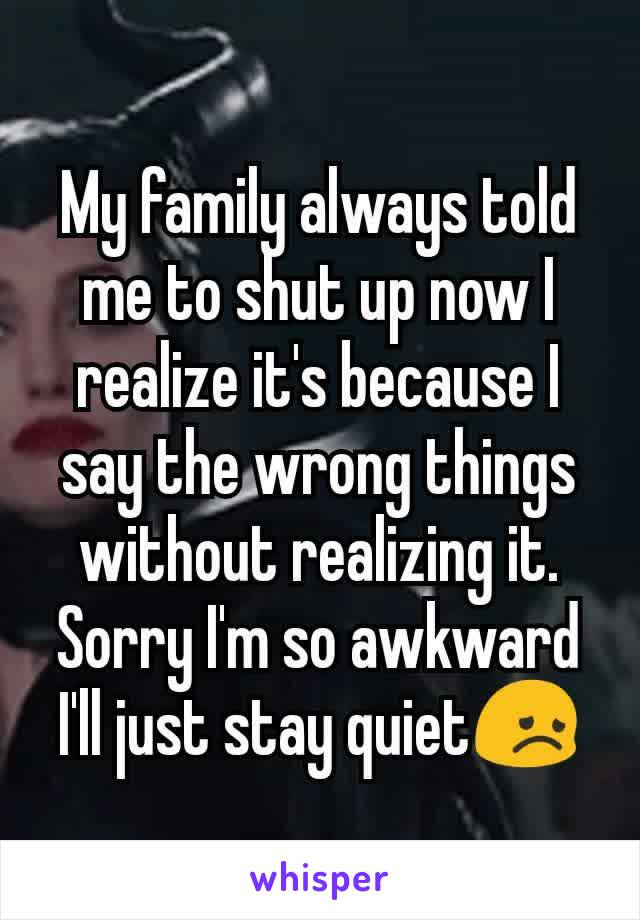 My family always told me to shut up now I realize it's because I say the wrong things without realizing it. Sorry I'm so awkward I'll just stay quiet😞