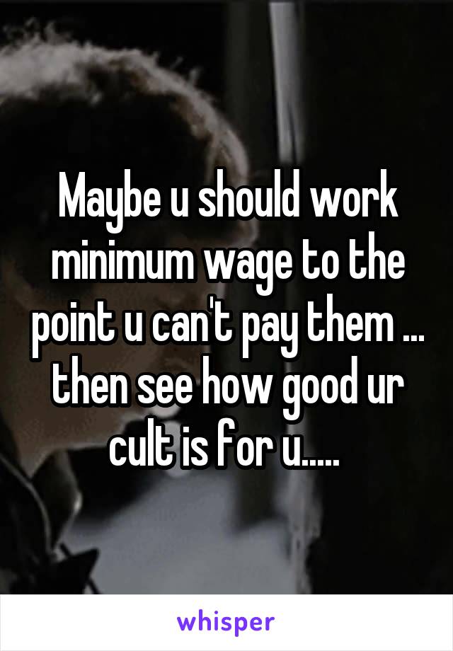 Maybe u should work minimum wage to the point u can't pay them ... then see how good ur cult is for u..... 