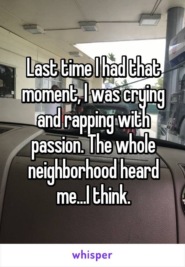 Last time I had that moment, I was crying and rapping with passion. The whole neighborhood heard me...I think.