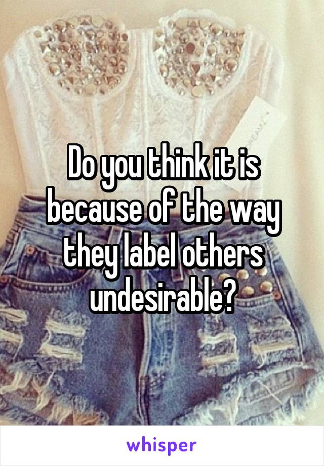 Do you think it is because of the way they label others undesirable?