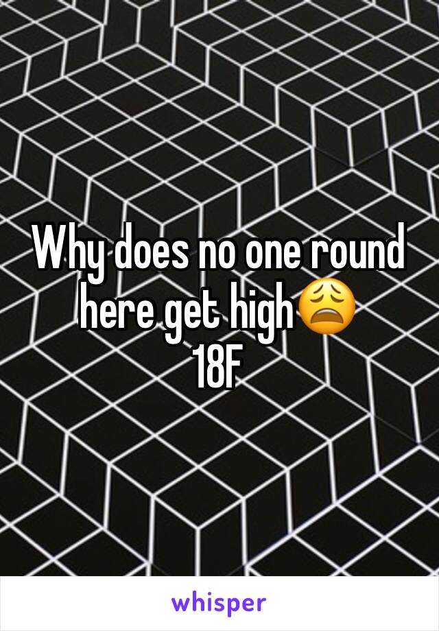 Why does no one round here get high😩
18F