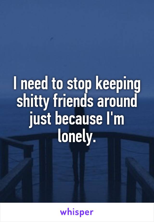 I need to stop keeping shitty friends around just because I'm lonely.
