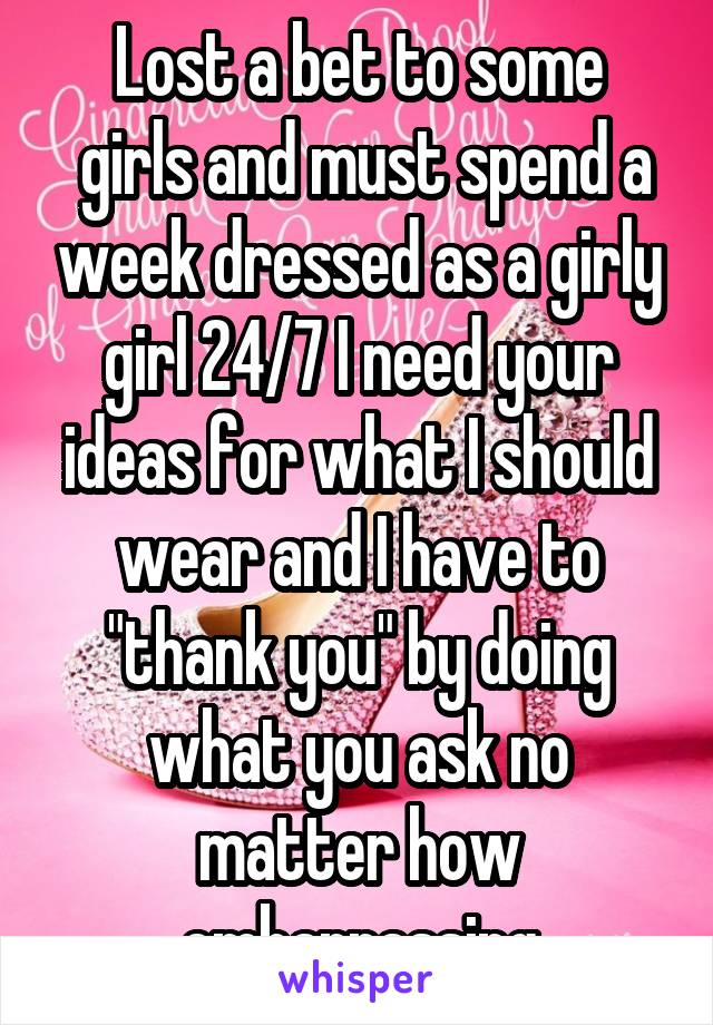 Lost a bet to some
 girls and must spend a week dressed as a girly girl 24/7 I need your ideas for what I should wear and I have to "thank you" by doing what you ask no matter how embarrassing