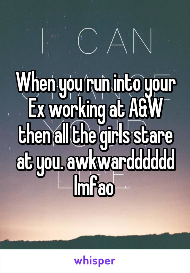When you run into your Ex working at A&W then all the girls stare at you. awkwardddddd lmfao 