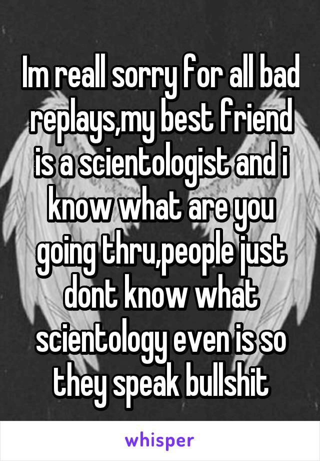 Im reall sorry for all bad replays,my best friend is a scientologist and i know what are you going thru,people just dont know what scientology even is so they speak bullshit