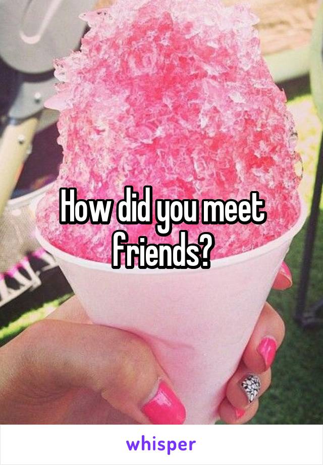 How did you meet friends?