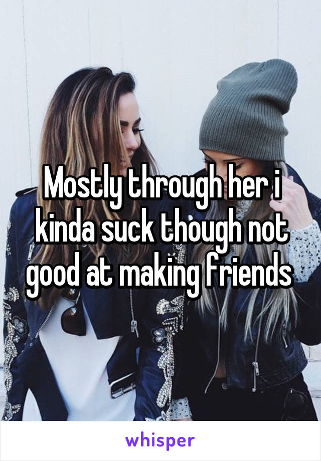 Mostly through her i kinda suck though not good at making friends 