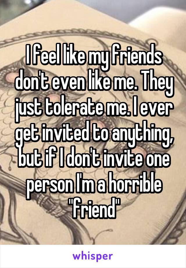 I feel like my friends don't even like me. They just tolerate me. I ever get invited to anything, but if I don't invite one person I'm a horrible "friend"