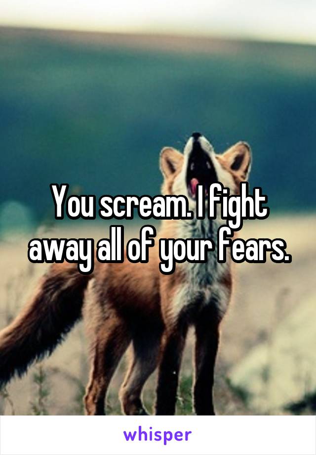You scream. I fight away all of your fears.