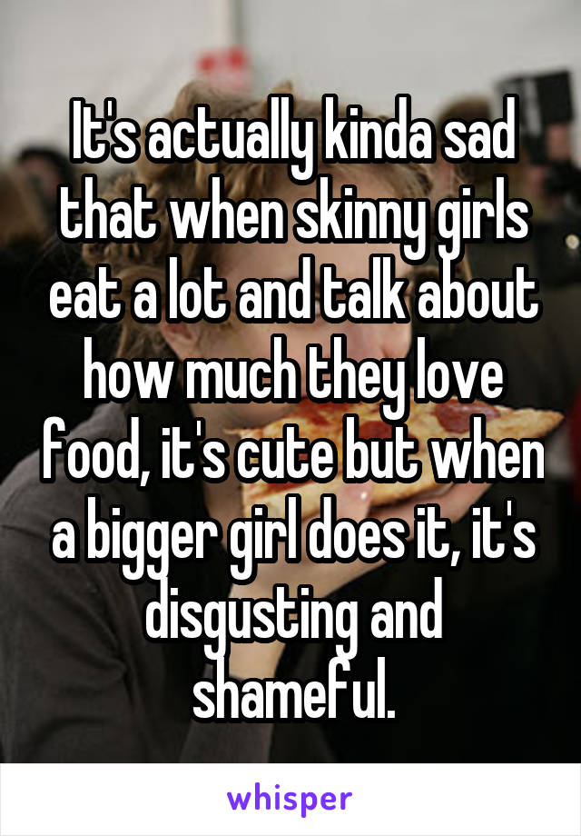It's actually kinda sad that when skinny girls eat a lot and talk about how much they love food, it's cute but when a bigger girl does it, it's disgusting and shameful.