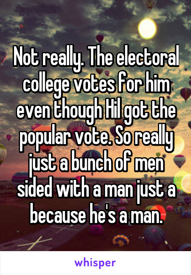 Not really. The electoral college votes for him even though Hil got the popular vote. So really just a bunch of men sided with a man just a because he's a man.