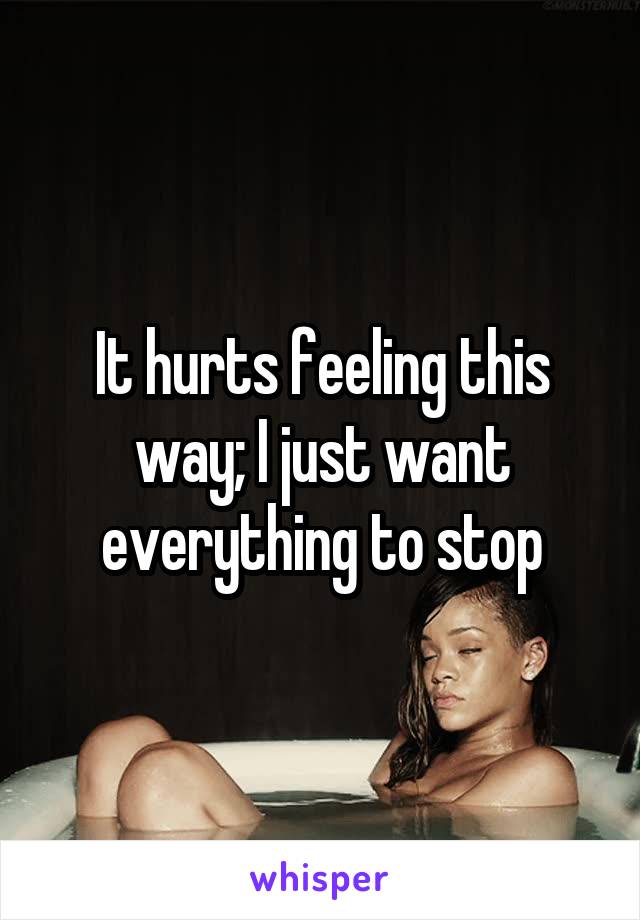 It hurts feeling this way; I just want everything to stop