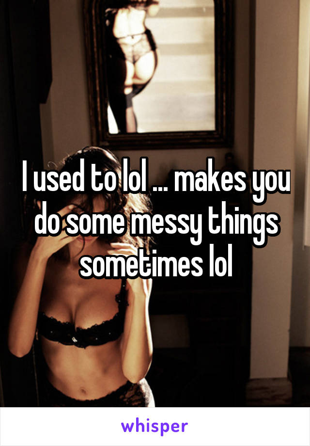 I used to lol ... makes you do some messy things sometimes lol