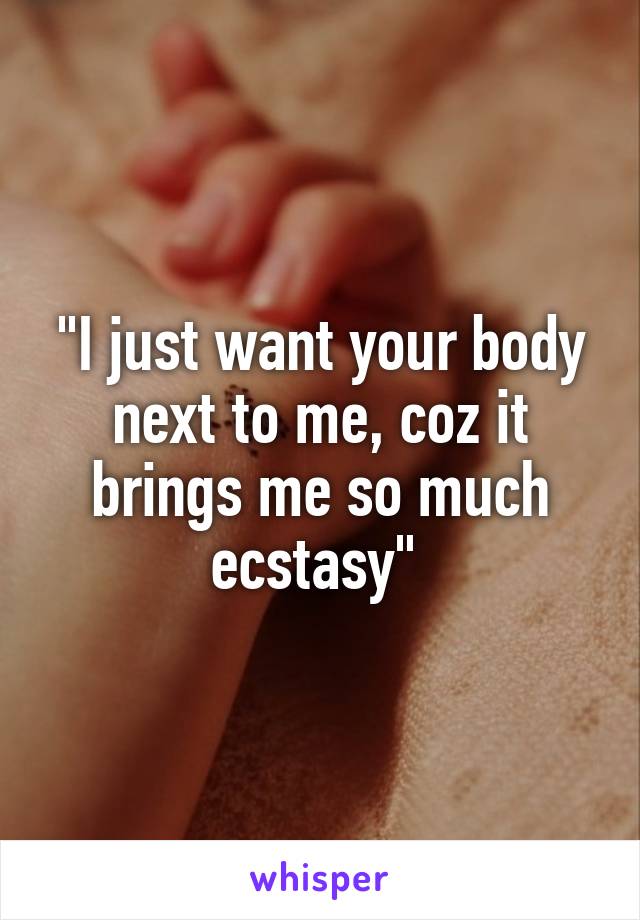 "I just want your body next to me, coz it brings me so much ecstasy" 
