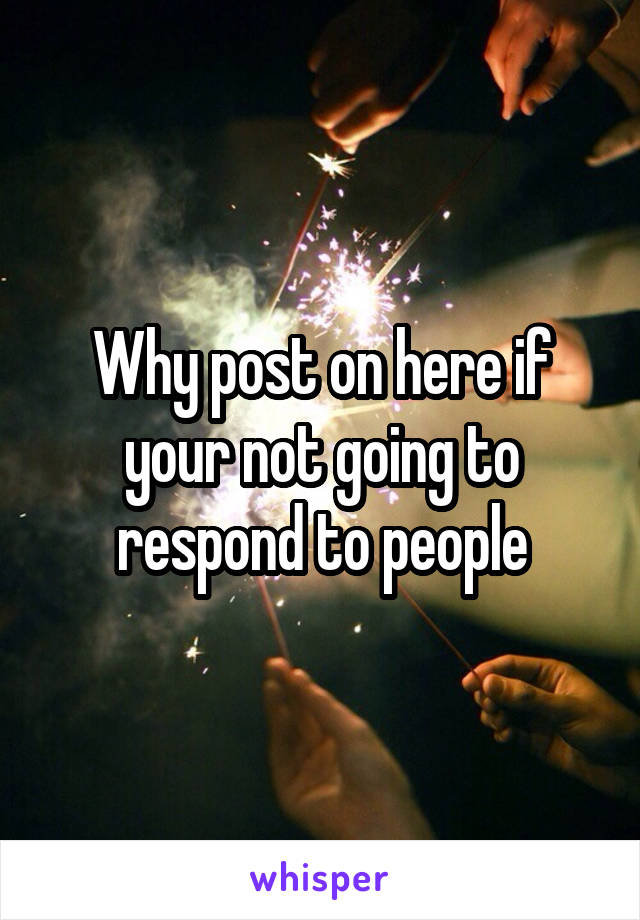 Why post on here if your not going to respond to people