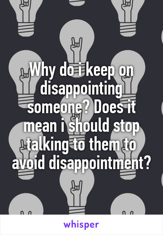 Why do i keep on disappointing someone? Does it mean i should stop talking to them to avoid disappointment?