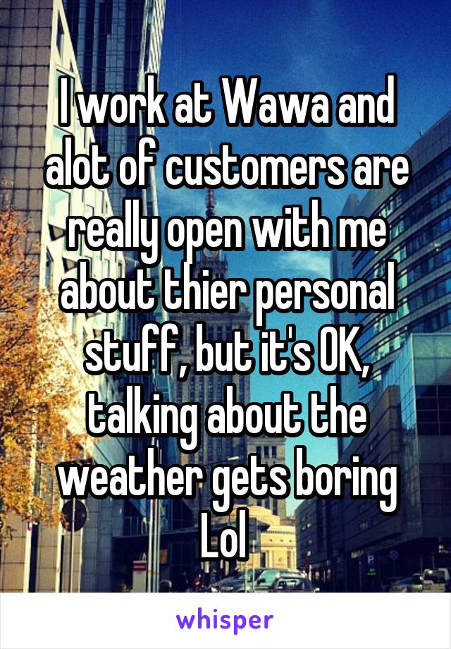 I work at Wawa and alot of customers are really open with me about thier personal stuff, but it's OK, talking about the weather gets boring Lol 