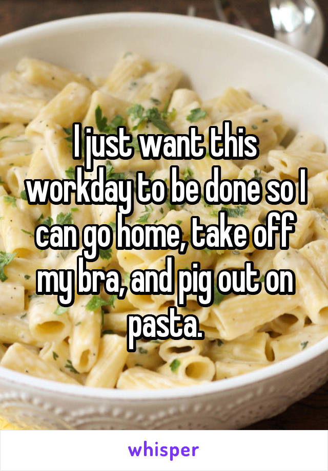 I just want this workday to be done so I can go home, take off my bra, and pig out on pasta.