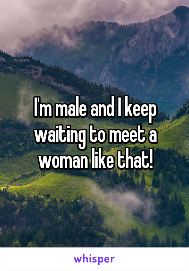 I'm male and I keep waiting to meet a woman like that!